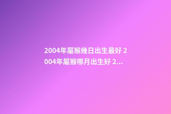 2004年屬猴幾日出生最好 2004年屬猴哪月出生好 2004年出生屬猴人命運-第1張-觀點-玄機派